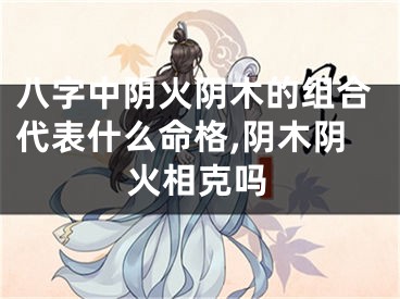 八字中阴火阴木的组合代表什么命格,阴木阴火相克吗