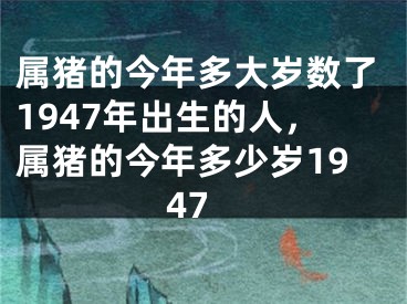 属猪的今年多大岁数了1947年出生的人，属猪的今年多少岁1947