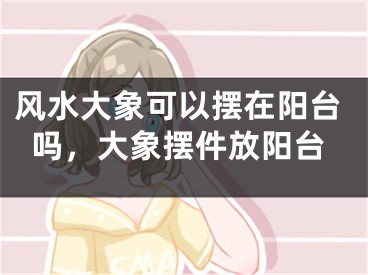 风水大象可以摆在阳台吗，大象摆件放阳台