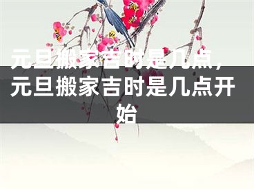 元旦搬家吉时是几点，元旦搬家吉时是几点开始