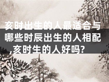 亥时出生的人最适合与哪些时辰出生的人相配,亥时生的人好吗?