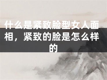 什么是紧致脸型女人面相,紧致的脸是怎么样的