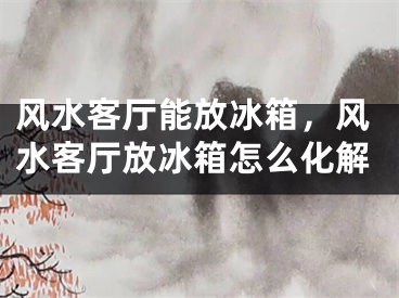 风水客厅能放冰箱,风水客厅放冰箱怎么化解
