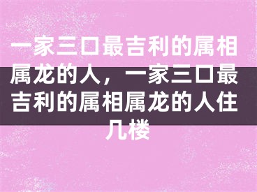 一家三口最吉利的属相属龙的人,一家三口最吉利的属相属龙的人住几楼