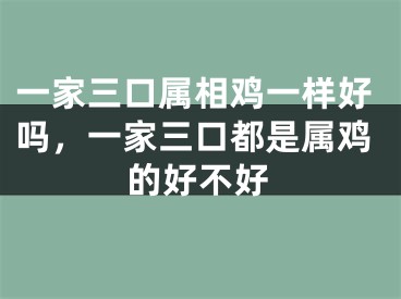 一家三口属相鸡一样好吗,一家三口都是属鸡的好不好