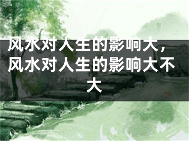 风水对人生的影响大，风水对人生的影响大不大