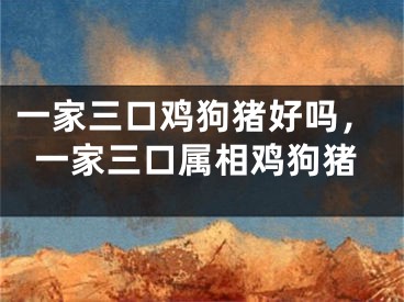 一家三口鸡狗猪好吗,一家三口属相鸡狗猪