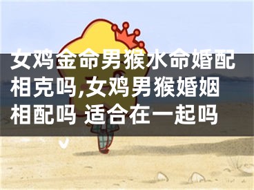 女鸡金命男猴水命婚配相克吗,女鸡男猴婚姻相配吗 适合在一起吗