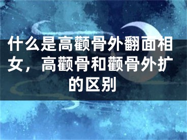 什么是高颧骨外翻面相女，高颧骨和颧骨外扩的区别