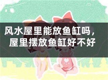 风水屋里能放鱼缸吗,屋里摆放鱼缸好不好