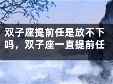 双子座提前任是放不下吗，双子座一直提前任