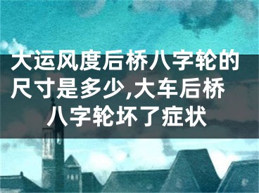 大运风度后桥八字轮的尺寸是多少,大车后桥八字轮坏了症状