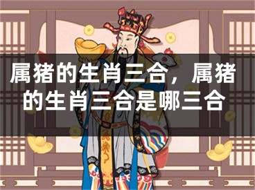 属猪的生肖三合,属猪的生肖三合是哪三合