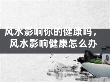 风水影响你的健康吗,风水影响健康怎么办