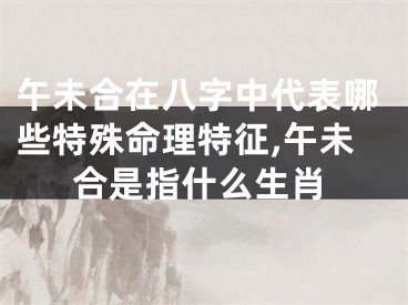 午未合在八字中代表哪些特殊命理特征,午未合是指什么生肖