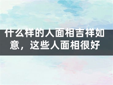 什么样的人面相吉祥如意，这些人面相很好