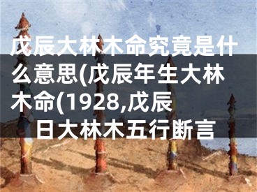 戊辰大林木命究竟是什么意思(戊辰年生大林木命(1928,戊辰日大林木五行断言