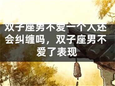 双子座男不爱一个人还会纠缠吗，双子座男不爱了表现