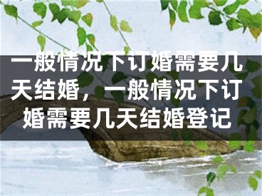 一般情况下订婚需要几天结婚,一般情况下订婚需要几天结婚登记