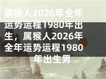 属猴人2026年全年运势运程1980年出生，属猴人2026年全年运势运程1980年出生男