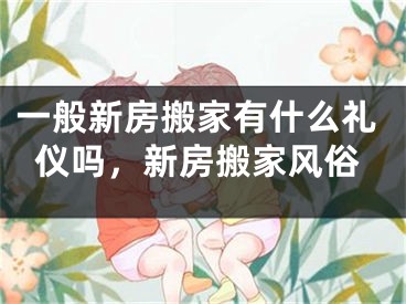 一般新房搬家有什么礼仪吗,新房搬家风俗