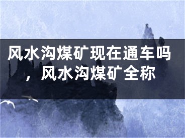 风水沟煤矿现在通车吗，风水沟煤矿全称