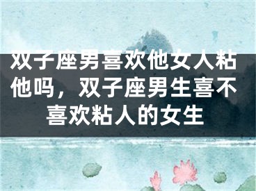 双子座男喜欢他女人粘他吗,双子座男生喜不喜欢粘人的女生