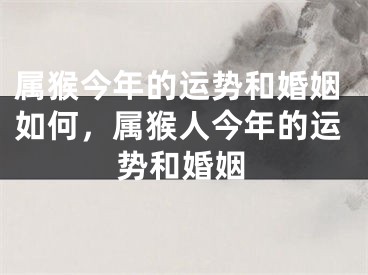 属猴今年的运势和婚姻如何，属猴人今年的运势和婚姻
