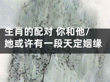 生肖的配对 你和他/她或许有一段天定姻缘