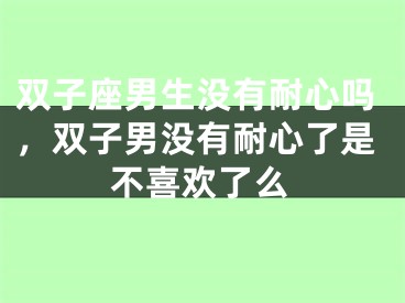 双子座男生没有耐心吗,双子男没有耐心了是不喜欢了么