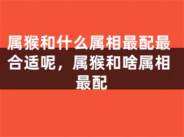 属猴和什么属相最配最合适呢,属猴和啥属相最配