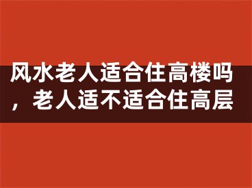 风水老人适合住高楼吗，老人适不适合住高层