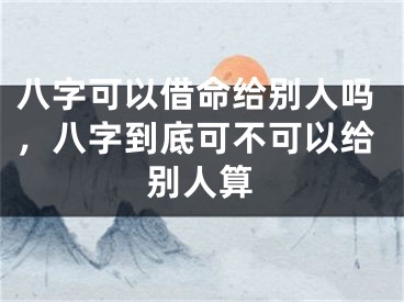 八字可以借命给别人吗,八字到底可不可以给别人算