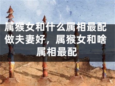 属猴女和什么属相最配做夫妻好,属猴女和啥属相最配
