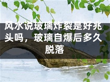 风水说玻璃炸裂是好兆头吗，玻璃自爆后多久脱落