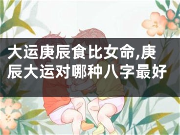 大运庚辰食比女命,庚辰大运对哪种八字最好