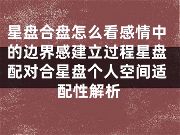 星盘合盘怎么看感情中的边界感建立过程星盘配对合星盘个人空间适配性解析