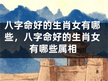 八字命好的生肖女有哪些,八字命好的生肖女有哪些属相