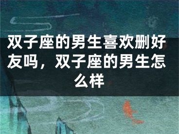双子座的男生喜欢删好友吗,双子座的男生怎么样