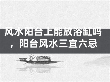 风水阳台上能放浴缸吗，阳台风水三宜六忌