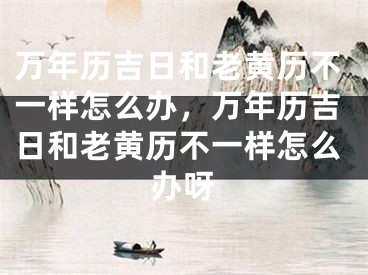 万年历吉日和老黄历不一样怎么办,万年历吉日和老黄历不一样怎么办呀