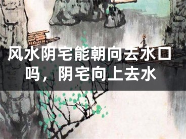 风水阴宅能朝向去水口吗，阴宅向上去水