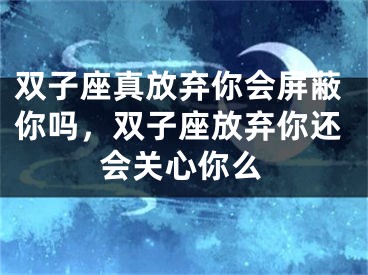 双子座真放弃你会屏蔽你吗，双子座放弃你还会关心你么