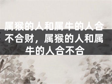 属猴的人和属牛的人合不合财,属猴的人和属牛的人合不合