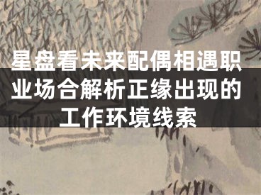 星盘看未来配偶相遇职业场合解析正缘出现的工作环境线索
