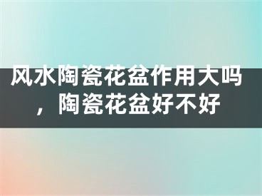 风水陶瓷花盆作用大吗,陶瓷花盆好不好