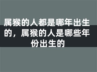 属猴的人都是哪年出生的,属猴的人是哪些年份出生的