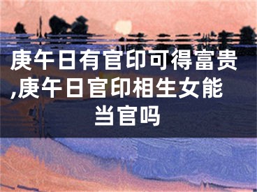 庚午日有官印可得富贵,庚午日官印相生女能当官吗