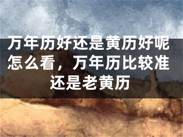 万年历好还是黄历好呢怎么看,万年历比较准还是老黄历