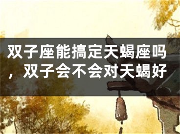 双子座能搞定天蝎座吗,双子会不会对天蝎好